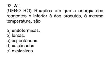 02. A:
(UFRO-RO) Reações em que a energia dos
reagentes é inferior à dos produtos, à mesma
temperatura, são:
a) endotérmicas.
b) lentas.
c) espontâneas.
d) catalisadas.
e) explosivas.