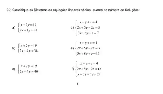 02. Classifique os Sistemas de equações lineares abaixo , quanto ao número de Soluçōes:
a)  ) x+2y=19 2x+3y=31 
d)  ) x+y+z=4 2x+5y-2z=3 3x+6y-z=7 
b)  ) x+2y=19 2x+4y=38 
e)  ) x+y+z=4 2x+5y-2z=3 5x+8y+z=16 
c)  ) x+2y=19 2x+4y=40 
f)  ) x+y+z=4 2x+5y-2z=18 x+7y-7z=24 
1