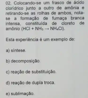 02. Colocando-se um frasco de ácido
cloridrico junto a outro de amônia e
retirando-se as rolhas de ambos, nota-
se a formação de fumaça branca
intensa, constituida de cloreto de
amônio (HCl+NH_(3)arrow NH_(4)Cl)
Esta experiência é um exemplo de:
a) sintese.
b) decomposição
c) reação de substituição.
d) reação de dupla troca.
e) sublimação.