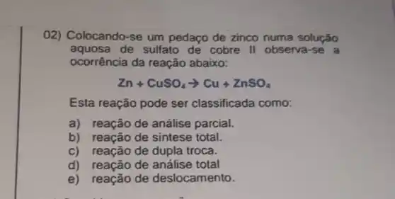 02) Colocando-se um pedaço de zinco numa solução
aquosa de sulfato de cobre II observa-se a
ocorrência da reação abaixo:
Zn+CuSO_(4)arrow Cu+ZnSO_(4)
Esta reação pode ser classificada como:
a) reação de análise parcial.
b) reação de sintese total
c) reação de dupla troca.
d) reação de análise total
e) reação de deslocamento.