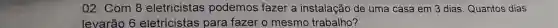 02. Com 8 eletricistas podemos fazer a instalação de uma casa em 3 dias. Quantos dias
levarão 6 eletricistas para fazer o mesmo trabalho?