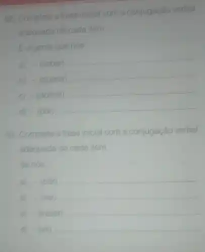 02. Complete a frase inicial com a con
io verbal conjugação
adequada de cada item.
Eurgente que nós.
a) -(saber)
__
b) - (querer)
__
C) -(dormir)
__
d) -(pôr)
__
09. Complete a frase ir inicial com a c conjugação o verbal
adequada de cada item.
Senós
a) -(pôr) __
b) -(ver) __
- (trazer) __
D -(vii) __