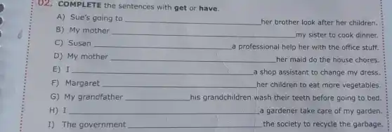 (02. COMPLETE the sentences with get or have.
A) Sue's going to __ her brother look after her children.
B) My mother __
my sister to cook dinner.
C) Susan __ a professional help her with the office stuff.
D) My mother __ her maid do the house chores
E) I __
a shop assistant to change my dress.
F) Margaret __ her children to eat more vegetables.
G) My grandfather __ his grandchildren wash their teeth before going to bed.
H) I __ a gardener take care of my garden
I) The government __ the society to recycle the garbage.