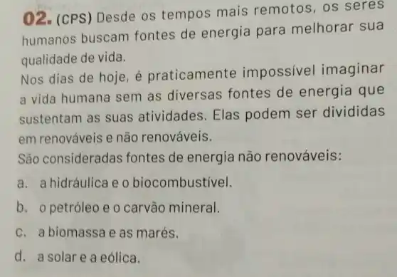 02. (CPS) Desde os tempos mais remotos, os seres
humanos buscam fontes de energia para melhorar sua
qualidade de vida.
Nos dias de hoje, é praticamer te impossivel imaginar
a vida humana sem as diversas fontes de energia que
sustentam as suas atividades Elas podem ser divididas
em renováveis e não renováveis.
São consideradas fontes de energia não renováveis:
a. a hidráulica e o biocombustivel.
b. o petróleo e o carvão mineral.
c. a biomassa e as marés.
d. a solar e a eólica.