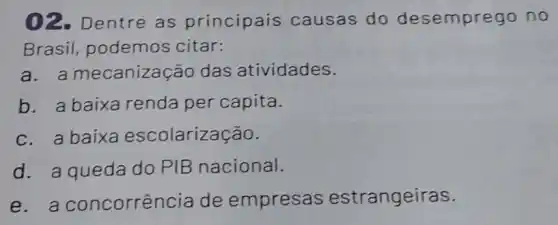 02. Dentre as principais causas do desempre go no
Brasil, podemos citar:
a. a mecanizag ão das atividades.
b. a baixa renda per capita.
c. a baixa escolarização.
d. a queda do PIB nacional.
e - a concorrên cia de empresas estrangeiras.