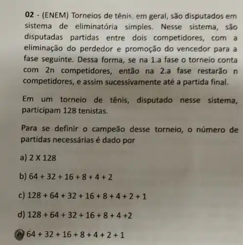 02 - (ENEM)Torneios de tênis , em geral, são disputados em
sistema de eliminatóría simples.Nesse sistema, são
disputadas partidas entre dois competidores com a
eliminação do perdedor e promoção do vencedor para a
fase seguinte . Dessa forma, se na 1.a fase o torneio conta
com 2n competidores , então na 2.a fase restarão n
competidores, e assim sucessivamente até a partida final.
Em um torneio de tênis disputado nesse sistema,
participam 128 tenistas.
Para se definir o campeão desse torneio , o número de
partidas necessárias é dado por
a) 2times 128
b) 64+32+16+8+4+2
c) 128+64+32+16+8+4+2+1
d) 128+64+32+16+8+4+2
(B) 64+32+16+8+4+2+1