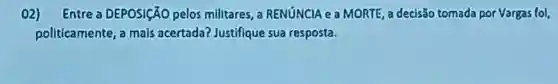 02) Entre a DEPOSICÃO pelos milltares a RENúNCIA e a MORTE, a decisão tomada por Vargas fol,
pollticamente , a mals acertada?Justifique sua resposta.