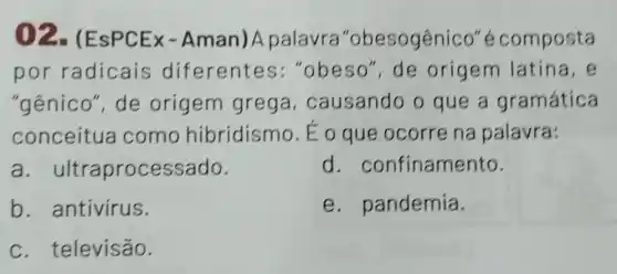 02 -(EsPCEx-Aman)A palavra "obesogênico''é composta
por radicais diferentes :"obeso", de origem latina, e
"gênico", de origem grega , causando o que a gramática
conceitua como hibridismo. E o que ocorre na palavra:
a. ultraprocessado.
d. confinamento.
b. antivírus.
e. pandemia.
c. televisão.