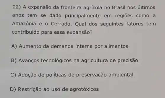 02) A expansão da fronteira agrícola no Brasil nos últimos
anos tem se dado principalme nte em regiões como a
Amazônia e o Cerrado. Qual dos seguintes fatores tem
contribuído para essa expansão?
A) Aumento da demanda interna por alimentos
B) Avanços tecnológicos na agricultura de precisão
C) Adoção de políticas de preservação ambiental
D) Restrição ao uso de agrotóxicos