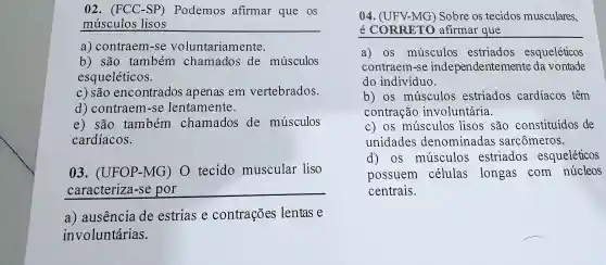 02 . (FCC -SP)Podemos afirmar que os
músculos lisos
a)contraem -se voluntariamente.
b) são também chamados de músculos
esqueléticos.
c) são encontrados apenas em vertebrados.
d ) contraem -se lentamente.
e) são também chamados de músculos
cardíacos.
03 . (UFOP -MG)o tecido muscular liso
__
a ) ausencia de estrias e contrações lentas e
involuntárias.
04 . (UFV-MG ) Sobre os tecidos musculares,
e CORRETO afirmar que
a) OS musculos estriados esqueléticos
contraem l-se independentemente da vontade
do indivíduo.
b) os musculos estriados cardíacos têm
contração involuntária.
C) OS musculos lisos são constituídos de
unidades denominadas sarcômeros.
d) os musculos estriados esqueléticos
possuem células longas com núcleos
centrais.