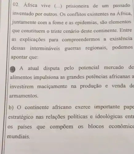 02. África vive (ldots ) prisioneira de um passado
inventado por outros Os conflitos existentes na África,
juntamente com a fome e as epidemias, são elementos
que constituem o triste cenário deste continente. Entre
as explicações para compreendermos a existência
dessas intermináveis guerras regionais podemos
apontar que:
A A atual disputa pelo potencial mercado de
alimentos impulsiona as grandes potências africanas a
investirem maciçamente na produção e venda de
armamentos.
b) continente africano exerce importante pape
estratégico nas relações políticas e ideológicas entr
os paises que compōem os blocos econômic
mundiais.