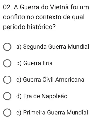 02. A Guerra do Vietnã foi um
conflito no contexto de qual
período histórico?
a) Segunda Guerra Mundial
b) Guerra Fria
c) Guerra Civil Americana
d) Era de Napoleão
e) Primeira Guerra Mundial