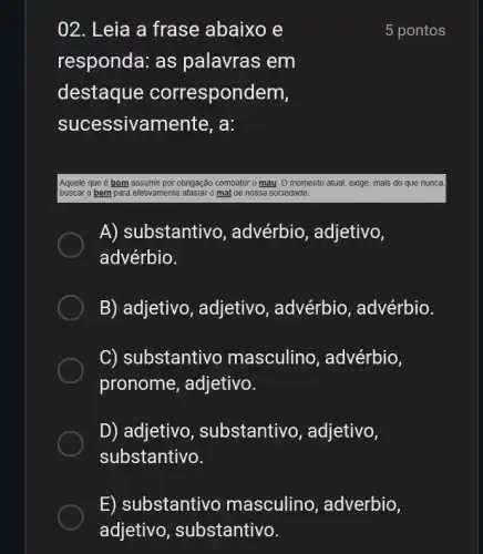 02. Leia a frase abaixo e
responda: as palavras em
destaque correspondem,
sucessivamente , a:
5 pontos
Aquele que é bom assume por obrigação combater may. O momento atual , exige, mais do que nunca,
buscar o bem para efetivamente afastar o mal de nossa sociedade.
A) substantivo , advérbio, adjetivo,
advérbio.
B) adjetivo , adjetivo, advérbio , advérbio.
C) substantiv masculino , advérbio,
pronome, adjetivo.
D) adjetivo , substantivo , adjetivo,
substantivo.
E) substantivo masculino , adverbio,
adjetivo , substantivo.