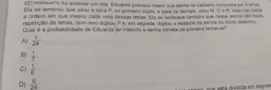 02) (M00048475) Ao acessar um site Eduarda precisou inserir sua senha de cadastro composta por 4 letras.
Ela se lembrou que usou a letra P, no primeiro dígito ,e para os demais , usou M, O e R mas não sabia
a ordem em que inseriu cada uma dessas letras. Ela se lembrava também que nessa senha não havia
repetição de letras, com isso digitou P e, em seguida, digitou o restante da senha de modo aleatório.
Qual é a probabilidade de Eduarda ter inserido a senha correta na primeira tentativa?
A) (1)/(24)
B) (1)/(7)
C) (1)/(6)
D) (6)/(24)