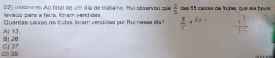 02) (M00078146) Ao final de um dia de trabalho, Rui observou que (3)/(5) das 65 caixas de frutas, que ele havia
levado para a feira, foram vendidas.
Quantas caixas de frutas foram vendidas por Rui nesse dia? (3)/(5)times 66=
A) 13.
B) 26
C) 37
D) 39