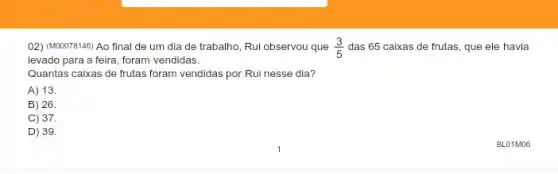 02) (M00078146) Ao final de um dia de trabalho, Rui observou que (3)/(5) das 65 caixas de frutas, que ele havia
levado para a feira , foram vendidas.
Quantas caixas de frutas foram vendidas por Rui nesse dia?
A) 13.
B) 26.
C) 37.
D) 39.