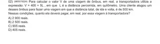 02) (M00078224) Para calcular o valor V de uma viagem de ônibus, em real, a transportadora utiliza a
expressão: V=400+5L ,em que Lé a distância percorrida , em quilômetro. Uma cliente alugou um
desses ônibus para fazer uma viagem em que a distância total de ida e volta , é de 500 km.
Nessas condições quanto ela deverá pagar,em real, por essa viagem à transportadora?
A) 2900 reais.
B) 2 500 reais
C) 905 reais.
D) 405 reais