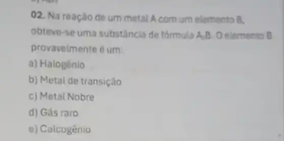 02. Na reação de um metal A com um elemento B.
obteve-se uma substância de formula A.B Oelemento B
provavelmente é um:
a) Halogênio
b) Metai de transição
c) Metal Nobre
d) Gás raro
e) Calcogênio