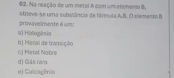 02. Na reação de um metal A com um elemento B,
obteve-se uma substância de fórmula A_(2)B O elemento B
provavelmente é um:
a) Halogênio
b) Metai de transição
c) Metal Nobre
d) Gás raro
e) Caicogênio