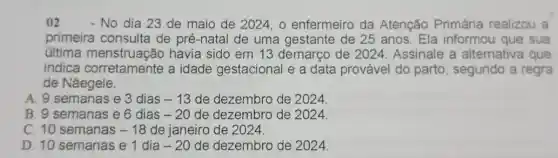 02 - No dia 23 de maio de 2024, o enfermeiro da Atenção Primária realizou a
primeira consulta de pré-natal de uma gestante de 25 anos. Ela informou que sua
última menstruação havia sido em 13 demarço de 2024. Assinale a alternativa que
indica corretamente a idade gestacional e a data provável do parto , segundo a regra
de Nǎegele.
A. 9 semanas e 3 dias -13 de dezembro de 2024.
B. 9 semanas e 6 dias -20 de dezembro de 2024.
C. 10 semanas -18 de janeiro de 2024.
D. 10 semanas e 1 dia -20 de dezembro de 2024.