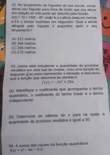 02. No lançamento de foguetes de sua escola ,Jonas
atirou seu foguete para cima de modo que sua altura
em relação ao solo pode ser descrita pela função
h(t)=10+150t-4t^2 , onde h é a altura dada em metros
eté o tempo expresso em segundos . Qual a altura
atingida pelo foguete 2 segundos após o seu
lançamento?
(A) 312 metros.
(B) 304 metros.
(C) 294 metros.
(D) 278 metros.
03. Joana está estudando a quantidade de produtos
vendidos em uma loja de roupas, criou uma função do
segundo grau para representar a situação e descobriu
que a função que descreve as vendas é
f(x)=-2x^2+20x
(a) Identifique o coeficiente que acompanha o termo
quadrático, o coeficiente do termo linear e o termo
independente.
(b)Determine os valores de x para os quais a
quantidade de produtos vendidos é igual a 50.
04. A soma das raizes da função quadrática
f(x)=x^2-4x-5