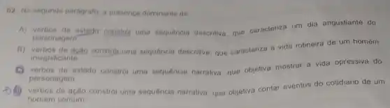 02. No segundo parágrafo a presenca dominante de
A) verbos de estado constrol uma sequencia descritiva, que caracteriza um dia angustiante do
personagem
B) verbos de ação constró uma sequência descritiva, que caracteriza a vida rotineira de um homem
insignificante.
(C) verbos de estado constrol uma sequência narrativa, que objetiva mostrar a vida opressiva do
personagem
(1) verbos de ação constró uma sequência narrativa, que objetiva contar eventos do cotidiano de um
homem comum.