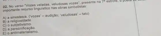 02. No verso "Vozes veludosas vozes , presente na 7^a estrore
importante recurso linguístico nas obras simbolistas:
A) a ('vozes'- audição ; 'veludosas'-tato)
B) a religiosidade.
C) o subjetivismo.
D) a personificação.
E) o antimaterialismo.