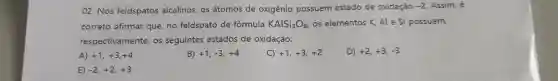 02. Nos feldspatos alcalinos, os átomos de oxigênio possuem estado de oxidação
-2 Assim, é
correto afirmar que no feldspato de fórmula KAlSi_(3)O_(8) os elementos K, Al e Si possuem,
respectivamente, os seguintes estados de oxidação:
A) +1,+3,+4
B) +1,-3,+4
C) +1,+3,+2
D) +2,+3,-3
E) -2,+2,+3