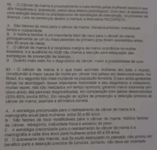 02. -O Cancer de mama provevelmente o mais temidu pelas multeres divide
alta frequência e, sobretudo pelos seus efertos psicoldgicos Com issn, a necessiria
uma atenção especial no planejamento de estratégias de intervenção, no processe da
doenca. Leia as sentenças abaixo e marque a alternativa INCORRETA
A. Sao fatores de risco para o câncer de mama: menarca precoce menopausa
tardia e nuliparidade.
B. A historia familiar é um importante fator de risco para o cancer de mama.
dos 50 anos de idade.
principalmente se um ou mais parentes de primeiro grau forem acometidos antes
C. Ocfancer de mama é a neoplasia maligna de menor ocorréncia na muther
brasileira, e a ausência do AEM não chama a atenção para adequação das
estratégias de prevenção da doenca.
D. Quanto mais cedo for o diagnóstico de câncer, maior a probabilidade de cura.
03-0 cancer de mama é o que mais acomete mulheres em todo o mundo
constituindo a maior causa de morte por câncer nos palses em deserv olvimento. No
Brasil, é o segundo tipo mais incidente na população feminina. Opais ainda apresenta
falhas na abordagem dessa importante e seu diagnostico e tratamento.
muitas vezes, não são realizados em tempo oportuno, gerando menor sobrevida (em
cinco anos) das pessoas diagnosticadas, em comparação com paises desenvolvidos
(50% -60%  contra 85%  ). Em relação às ações de prevenção e detecção precoce ao
câncer de mama, assinale a afirmativa correta
A. A estratégia preconizada para o rastreamento de câncer de mama é a
mamografia anual para mulheres entre 50 e 69 anos
B. an São fatores de risco modificáveis para o câncer de mama: historia familiar
de câncer, tabagismo , inatividade fisica e excesso de peso
C. A estratégia preconizada para o rastreamento de cầncer de mama é a
mamografia a cada dois anos para mulheres entre 40 e 69 anos
autoexame das mamas que foi muito estimulado no passado, nào provou ser
benéfico para a detecção precoce de tumores portanto, nào deve ser orientado