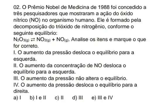 02. O Prêmio Nobel de Medicina de 1988 foi concedido a
três pesquisadores que mostraram a ação do óxido
nítrico (NO) no organismo humano. Ele é formado pela
decomposição do trióxido de nitrogênio, conforme o
seguinte equilibrio:
N_(2)O_(3(g))leftarrows NO_(2(g))+NO_((g)) Analise os itens e marque o que
for correto.
I. O aumento da pressão desloca o equilibrio para a
esquerda.
II.O aumento da concentraçãc de NO desloca o
equilibrio para a esquerda.
III. O aumento da pressão não altera o equilibrio.
IV. O aumento da pressão desloca o equilibrio para a
direita.
a) I
b) l e II
c) II
d) III
e) III e IV