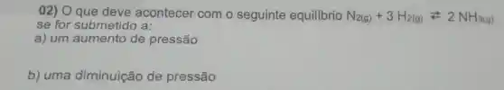 02) O que deve acontecer com o seguinte equilibrio N_(2(g))+3H_(2(g))leftarrows 2NH_(3(g))
se for submetido a:
a) um aumento de pressão
b) uma diminuição de pressão