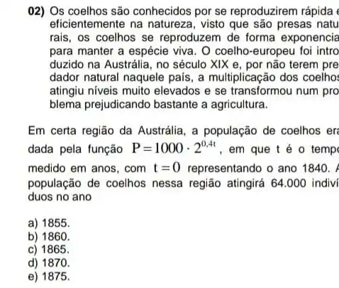 02) Os coelhos são conhecidos por se reproduzirem rápida
eficientemente na natureza , visto que são presas natu
rais, os coelhos se reproduzem de forma exponencia
para manter a espécie viva. O coelho-europeu foi intro
duzido na Austrália, no século XIX e, por não terem pre
dador natural naquele pais , a multiplicação dos coelho:
atingiu niveis muito elevados e se transformou num pro
blema prejudicando bastante a agricultura.
Em certa região da Austrália, a população de coelhos er
dada pela função P=1000cdot 2^0,4t , em que t é o temp
medido em anos, com t=0 representando o ano 1840.
população de coelhos nessa região atingirá 64.000 indivi
duos no ano
a) 1855.
b) 1860.
c) 1865.
d) 1870
e) 1875