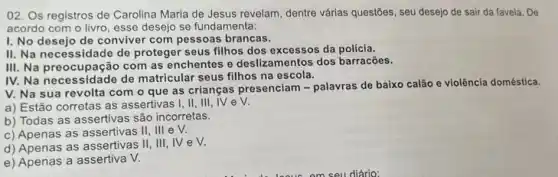 02. Os registros de Carolina Maria de Jesus revelam, dentre várias questōes , seu desejo de sair da favela. De
acordo com o livro esse desejo se fundamenta:
I. No desejo de conviver com pessoas brancas.
II. Na necessidade de proteger seus filhos dos excessos da polícia.
III. Na preocupação com as enchentes e deslizamentos dos barracões.
IV. Na necessidade de matricular seus filhos na escola.
V. Na sua revolta com o que as crianças presenciam - palavras de baixo calão e violência doméstica.
a) Estão corretas as assertivas I, II, III , NeV.
b) Todas as assertivas são incorretas.
c) Apenas as assertivas II, III e V.
d) Apenas as assertivas II, III, IV e V.
e) Apenas a assertiva V.