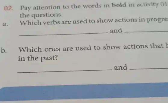 02. Pay attention to the words in bold in activity 01
the questions.
Which verbs are used to show actions in progre
__ and __
Which ones are used to show actions that
in the past?
__ and __