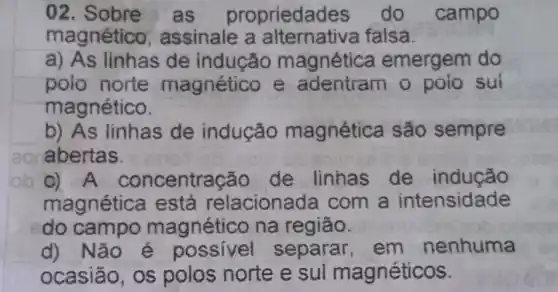 02 as proprieda des do campo
magnético , assinale a falsa.
a) As linhas de indução magnética emergem do
polo norte magnético e adentram Sul
magnético.
b) As linhas de indução magnética são sempre
abertas.
C) A concentração de linhas de indução
magnética t está relaciona đa com a intensidade
do campo magnético na região.
d) Não é possível separar, em nenhuma
ocasião, os polos norte e sul magnéticos.