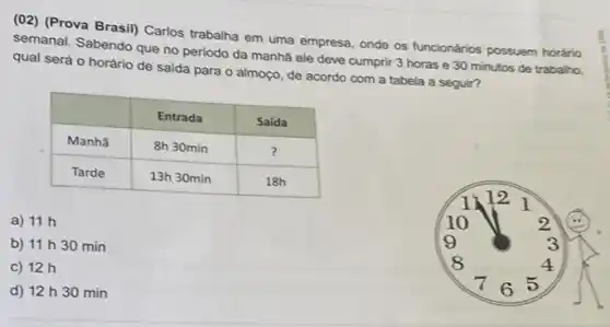 (02) (Prova Brasil) Carlos trabalha em uma empresa, onde os funcionários possuem horário semanal. Sabendo que no periodo da manhã ele deve cumprir 3 horas e 30 minutos de trabalho, qual será o horário de saída para o almoço, de acordo com a tabela a seguir?

 & Entrada & Saída 
 Manhã & 8 mathrm(~h) 30 mathrm(~min) & ? 
 Tarde & 13 mathrm(~h) 30 mathrm(~min) & 18 mathrm(~h) 


a) 11 mathrm(~h) 
b) 11 mathrm(~h) 30 mathrm(~min) 
c) 12 mathrm(~h) 
d) 12 mathrm(~h) 30 mathrm(~min)