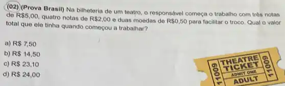 (02) (Prova Brasil) Na bilheteria de um teatro, o responsável começa o trabalho com três notas de R  5,00 , quatro notas de R  2,00 e duas moedas de R  0,50 para facilitar o troco. Qual o valor total que ele tinha quando começou a trabalhar?
a) R  7,50 
b) R  14,50 
c) R  23,10 
d) R  24,00