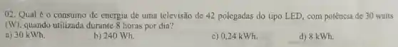 02. Qual é 0 consumo de energia de uma televisão de 42 polegadas do tipo LED com potência de 30 watts
(W) quando utilizada durante 8 horas por dia?
a) 30 kWh.
b) 240 Wh.
c) 0,24 kWh.
d) 8 kWh.