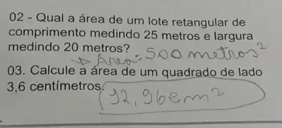 02 - Qual a área de um lote retangular de
comprime nto medindo 25 metros e largura
medindo 20 metros?
03. Calcule a área de um quadrado de lado
3,6 centímetros