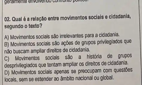 02. Qual é a relação entre movimentos sociais e cidadania,
segundo o texto?
A) Movimentos sociais são irrelevantes para a cidadania.
B) Movimentos sociais são ações de grupos privilegiados que
não buscam ampliar direitos de cidadania.
C) Movimentos socials sao a história de grupos
desprivilegiados que tentam ampliar os direitos de cidadania.
D) Movimentos socials apenas se preocupam com questōes
locais, sem se estender ao âmbito nacional ou global.