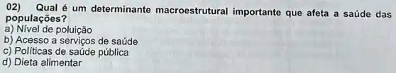 02) Qual é um determinante macroestrutural importante que afeta a saúde das
populaçōes?
a) Nivel de poluição
b) Acesso a de saúde
c) Políticas de saúde pública
d) Dieta alimentar