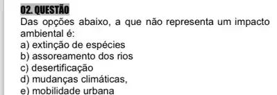 02. QUESTÃO
Das opções abaixo, a que não representa um impacto
ambiental é:
a) extinção de espécies
b) assoreamento dos rios
c) desertificação
d) mudanças climáticas,
e) mobilidade urbana