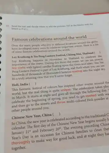 02. Read the text and decide where to add the pictures. Fill in the blanks with the
letters a,bor c.
Famous celebrations around the world
Over the years, people who live in different locations around the globe
have developed many ways to celebrate important events Here is a list
of some famous celebrations around the world.
Loy Krathong &Yee Peng Lantern Festival, Chiang Mai, Thailand 
()
Loy Krathong happens in November in Thailand to celebrate the
importance of the water.. During this three-day event, we can see several
tiny crafts with lighted candles floating upon the rivers and lakes The Yee
Peng Lantern Festival is part of Loy Krathong , and that's when you can see
hundreds of thousands of illuminated lanterns soaring into the night sky.
It's a truly amazing view that you'll never forget.
Holi, India ()
This fantastic festival of colours has inspired other events around the
world, but the real thing is quite unique The celebration takes plac
in March. It starts at night and goes all through the following day. ?
celebrate the beginning of spring, you need to get soaked with wa
and then go to the streets and throw multi -colored Holi powder at
other people around you.
Chinese New Year, China 
()
In China, the new year is celebrated according to the traditional C
calendar. The first day of the Chinese New Year usually b
January
21^st
and February
20^th
The evening preceding Chine
Year's Day is an occasion for Chinese families to clean thei
thoroughly to make way for good luck, and at night they ha
together.