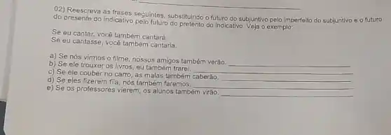 02) Reescreva as frases seguintes, substituindo o futuro do subjuntivo pelo imperfeito do subjuntivo e o futuro
do presente do indicativo pelo futuro do pretérito do indicativo. Veja o exemplo:
Se eu cantar, você também cantará.
Se eu cantasse, vocé também cantaria.
a) Se nós vimos o filme, nossos amigos também verão
__
b) Se ele trouxer OS livros, eu também trarei.
__
c) Se ele couber no carro, as malas também caberão.
__
d) Se eles fizerem fila, nós também faremos.
__
e) Se os professores vierem, os alunos também virão.
__