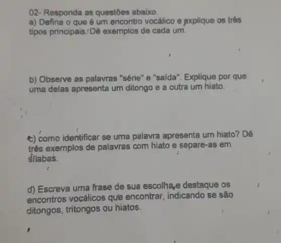 02- Responda as questōes abaixo.
a) Defina o que é um encontro vocálico e explique os três
tipos principais : Dê exemplos de cada um.
b) Observe as palavras "série" e "saída". Explique por que
uma delas apresenta um ditongo e a outra um hiato.
c) como identificar se uma palavra apresenta um hiato? Dê
três exemplos de palavras com hiato e separe-as em
silabas.
d) Escreva uma frase de sua escolha,e destaque os
encontros vocálicos que encontrar , indicando se são
ditongos , tritongos ou hiatos.