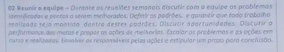 02 Reunir a equipe - Durante as reuniōes semanais discutir com a equipe os problemos
identificadose pontos a serem melhorados. Definir os padrões, e garantir que todo trabalho
realizado seja montido dentro destes padrōes Discutir oportunidade s. Discutir a
performance dos metas e propor as ações de melhorias. Escalar os problemas e as ocōes em
curso e realizados. Envolver as responsáveis pelos ações e estipular um prazo para conclusão.