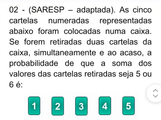 02 - (SA RES P - ad aptada)As cinco
cartela s num erada s sentadas
abaixo foram c olocada s numa caixa.
Se forem retiradas duas ca rtelas
caixa , simultan eamente e ao ac aso, a
probabilida de de que a so ma do s
valores das cartelas retiradas seja 5 ou
6:
2
3
4
5