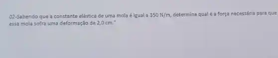 02 -Sabendo que a constante elástica de uma mola é igual a 350N/m , determine qual é a força necessária para que
essa mola sofra uma deformação de 2,0 cm."