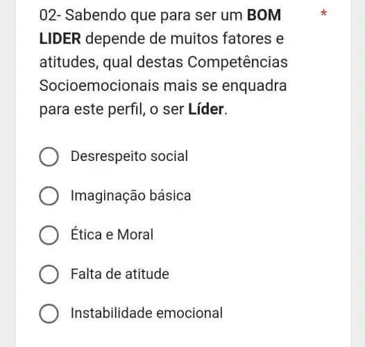 02 - Sabendo que para ser um BO m
LID ER depende de muitos fatores e
atitudes , qual destas Competências
Socioem cionais mais se enquadra
para este perfil, o ser Líder.
Desrespeito social
Imaginação básica
Etica e Moral
Falta de atitude
Instabilida de emocional