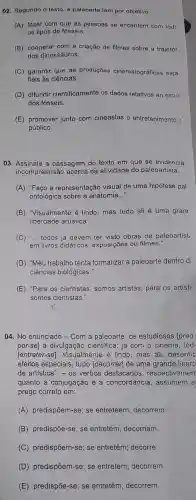 02. Segundo o texto a paleoarte tem por objetivo
(A) fazer com que as pessoas se encantem com todc
os tipos de fósseis.
(B) cooperar com a criação de filmes sobre a trajetór
dos dinossauros.
(C) garantir que as produções cinematográficas seja
fiéis às ciências.
(D) difundir cientificamente os dados relativos ao estuc
dos fósseis.
(E) promover junto com cineastas o entretenimento (
público.
03. Assinale a passagem do texto em que se evidencia
incompreensão acerca da atividade do paleoartista.
(A) "Faço a representação visual de uma hipótese pal
ontológica sobre a anatomia __
(B) "Visualmente é lindo, mas tudo ali é uma granc
liberdade artistica".
(C) __ todos já devem ter visto obras de paleoartist
em livros didáticos exposições ou filmes."
(D) "Meu trabalho tenta formalizar a paleoarte dentro d:
ciências biológicas."
(E) "Para os cientistas somos artistas; para os artista
somos cientistas.
04. No enunciado -Com a paleoarte, os estudiosos [pred
por-se] à divulgação cientifica; já com o cinema, tod
[entreter-se]Visualmente é lindo mas ali, desenhc
efeitos especiais, tudo [decorrer] de uma grande liberc
de artistica". - os verbos destacados respectivamen
quanto à conjugação e à concordância , assumem e
prego correto em:
(A) predispôem-se; se entreteem; decorrem.
(B) predispõe-se; se entretém; decorriam.
(C) predispõem-se se entretêm; decorre.
(D) predispõem-se se entretem; decorrem.
(E) predispōe-se; se entretêm; decorrem.